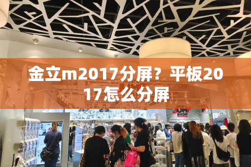 金立m2017分屏？平板2017怎么分屏-第1张图片-星选测评