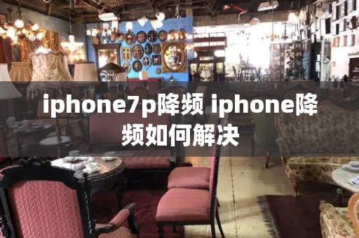 iphone7p降频 iphone降频如何解决-第1张图片-星选测评