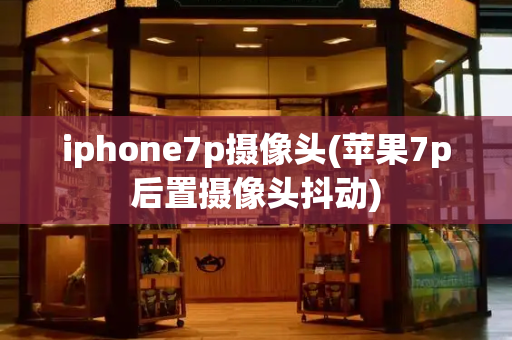 iphone7p摄像头(苹果7p后置摄像头抖动)-第1张图片-星选测评