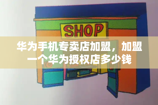 华为手机专卖店加盟，加盟一个华为授权店多少钱