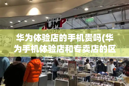 华为体验店的手机贵吗(华为手机体验店和专卖店的区别)-第1张图片-星选测评