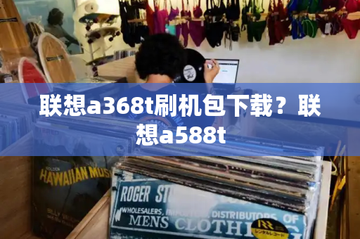 联想a368t刷机包下载？联想a588t