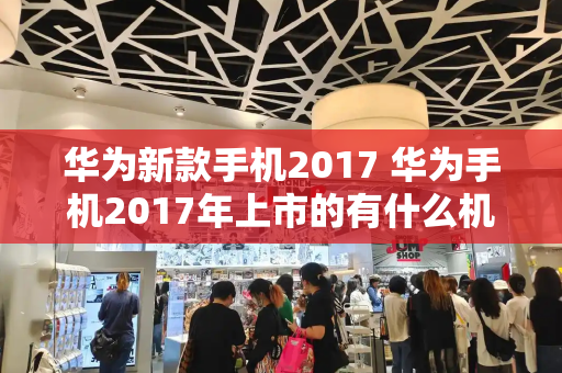 华为新款手机2017 华为手机2017年上市的有什么机型-第1张图片-星选测评