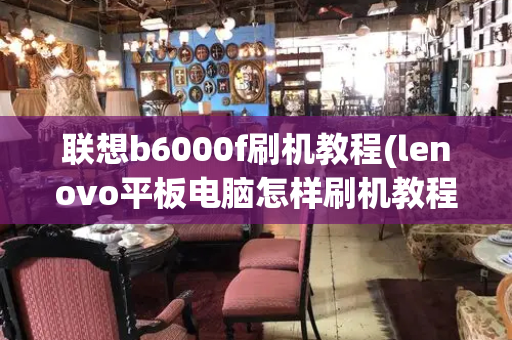 联想b6000f刷机教程(lenovo平板电脑怎样刷机教程)