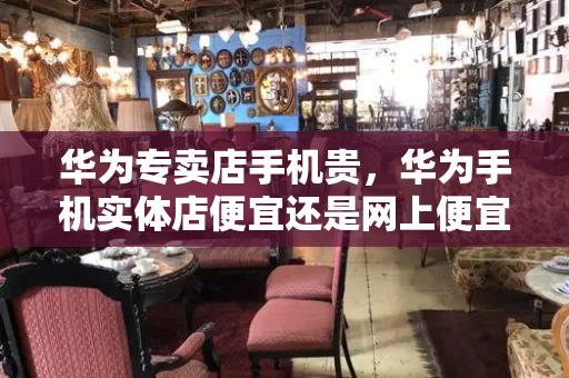 华为专卖店手机贵，华为手机实体店便宜还是网上便宜-第1张图片-星选测评