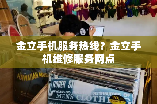 金立手机服务热线？金立手机维修服务网点