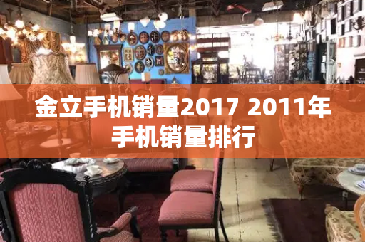 金立手机销量2017 2011年手机销量排行-第1张图片-星选测评