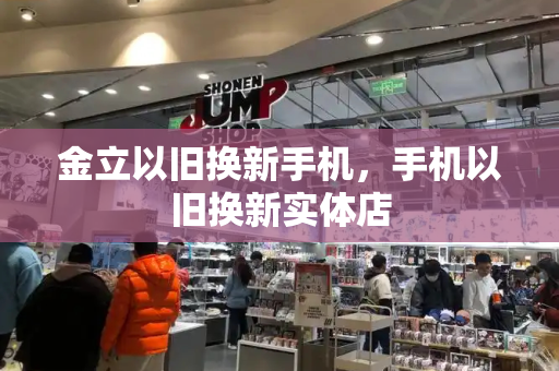 金立以旧换新手机，手机以旧换新实体店