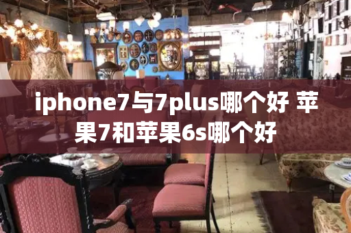 iphone7与7plus哪个好 苹果7和苹果6s哪个好