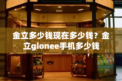 金立多少钱现在多少钱？金立gionee手机多少钱