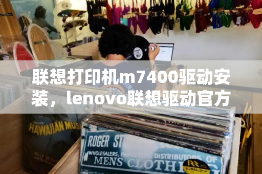 联想打印机m7400驱动安装，lenovo联想驱动官方网站-第1张图片-星选值得买