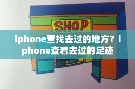 iphone查找去过的地方？iphone查看去过的足迹