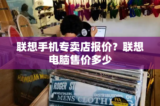 联想手机专卖店报价？联想电脑售价多少