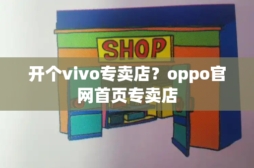 开个vivo专卖店？oppo官网首页专卖店-第1张图片-星选测评