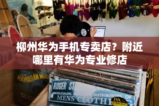 柳州华为手机专卖店？附近哪里有华为专业修店