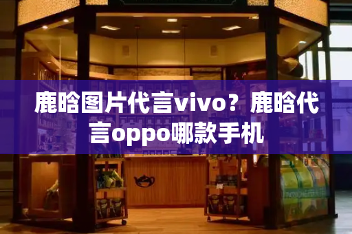 鹿晗图片代言vivo？鹿晗代言oppo哪款手机-第1张图片-星选测评