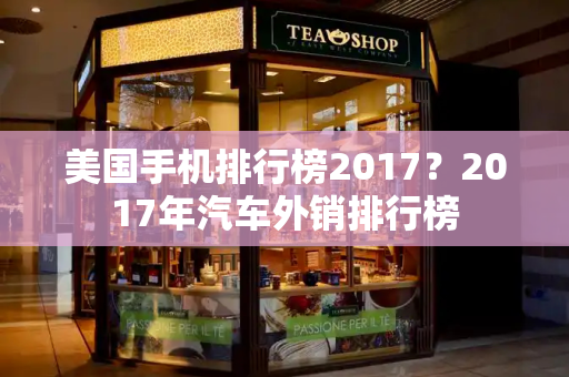 美国手机排行榜2017？2017年汽车外销排行榜-第1张图片-星选测评