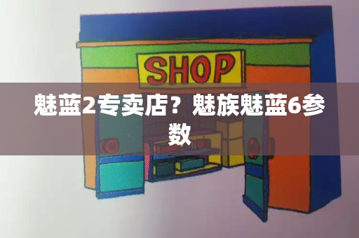 魅蓝2专卖店？魅族魅蓝6参数-第1张图片-星选测评