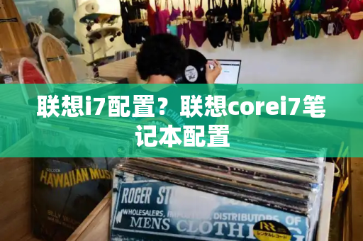 联想i7配置？联想corei7笔记本配置-第1张图片-星选测评