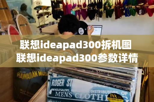 联想ideapad300拆机图 联想ideapad300参数详情-第1张图片-星选测评