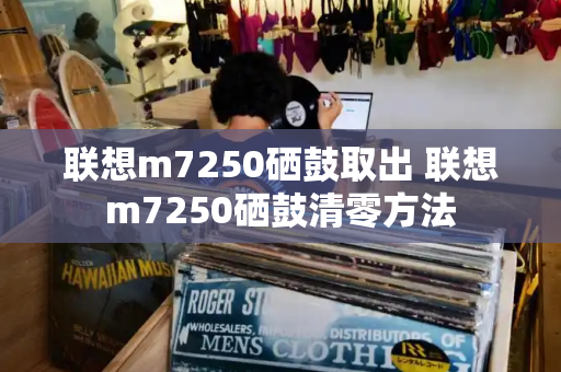 联想m7250硒鼓取出 联想m7250硒鼓清零方法-第1张图片-星选测评