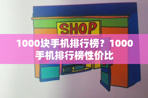 1000块手机排行榜？1000手机排行榜性价比-第1张图片-星选测评