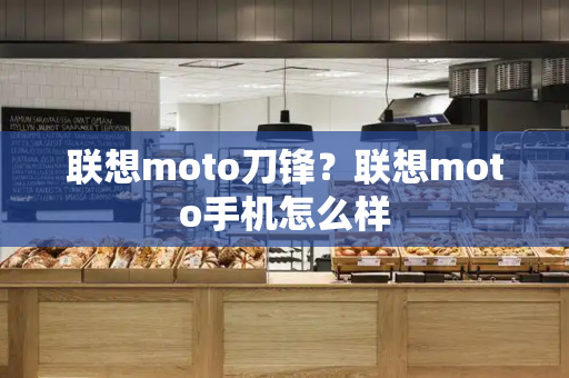 联想moto刀锋？联想moto手机怎么样