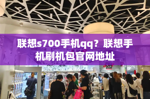 联想s700手机qq？联想手机刷机包官网地址