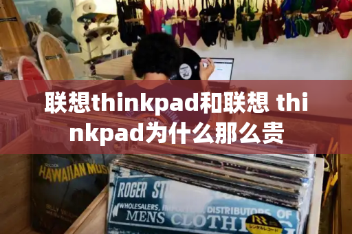 联想thinkpad和联想 thinkpad为什么那么贵-第1张图片-星选测评