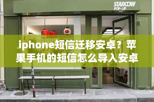 iphone短信迁移安卓？苹果手机的短信怎么导入安卓手机-第1张图片-星选测评