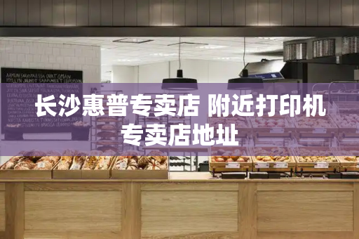 长沙惠普专卖店 附近打印机专卖店地址