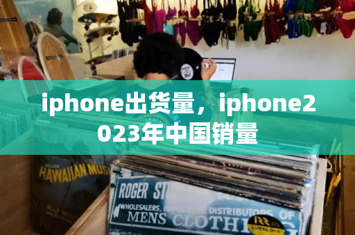 iphone出货量，iphone2023年中国销量