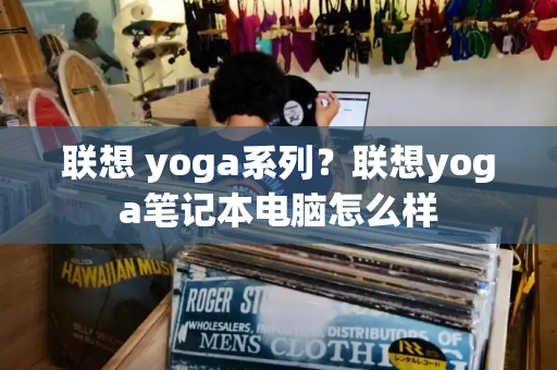 联想 yoga系列？联想yoga笔记本电脑怎么样-第1张图片-星选测评