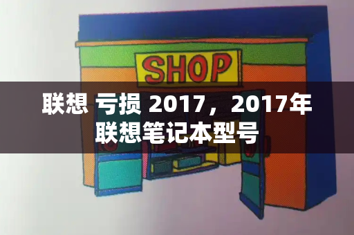 联想 亏损 2017，2017年联想笔记本型号-第1张图片-星选测评