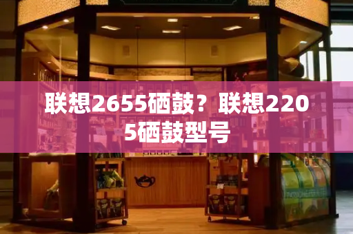 联想2655硒鼓？联想2205硒鼓型号-第1张图片-星选测评