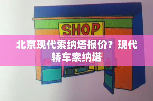 北京现代索纳塔报价？现代轿车索纳塔