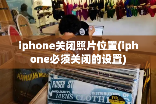 iphone关闭照片位置(iphone必须关闭的设置)