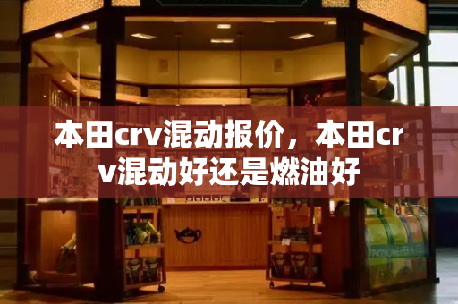 本田crv混动报价，本田crv混动好还是燃油好