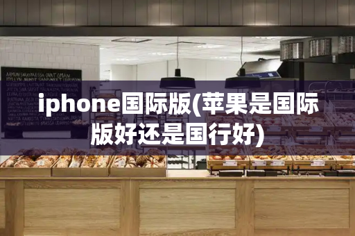 iphone国际版(苹果是国际版好还是国行好)