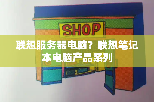 联想服务器电脑？联想笔记本电脑产品系列-第1张图片-星选测评