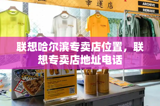 联想哈尔滨专卖店位置，联想专卖店地址电话