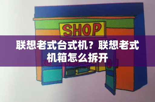 联想老式台式机？联想老式机箱怎么拆开-第1张图片-星选测评