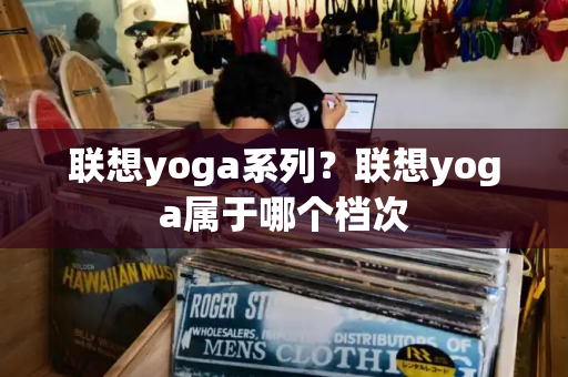 联想yoga系列？联想yoga属于哪个档次