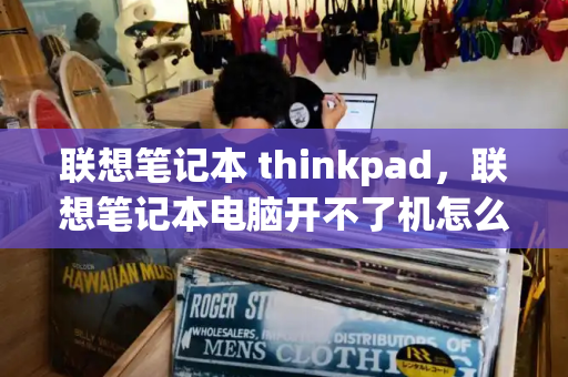 联想笔记本 thinkpad，联想笔记本电脑开不了机怎么办-第1张图片-星选测评