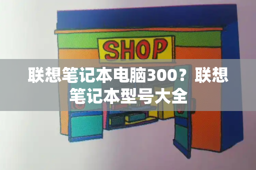 联想笔记本电脑300？联想笔记本型号大全-第1张图片-星选测评