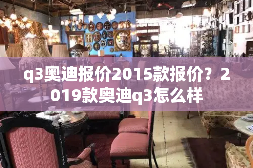 q3奥迪报价2015款报价？2019款奥迪q3怎么样