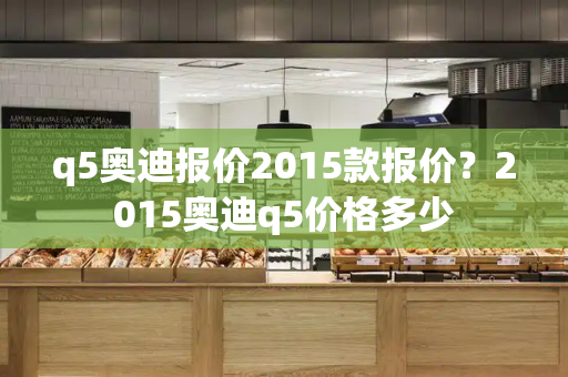 q5奥迪报价2015款报价？2015奥迪q5价格多少-第1张图片-星选值得买