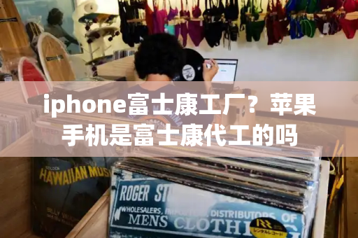 iphone富士康工厂？苹果手机是富士康代工的吗