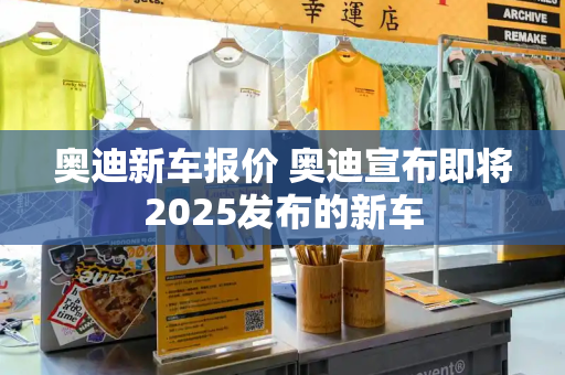 奥迪新车报价 奥迪宣布即将2025发布的新车-第1张图片-星选值得买