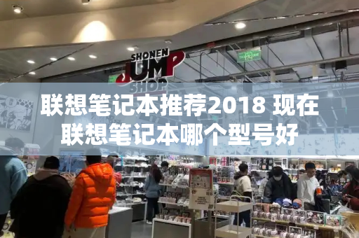 联想笔记本推荐2018 现在联想笔记本哪个型号好-第1张图片-星选测评